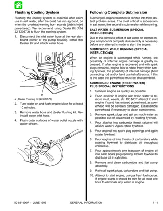 Flushing Cooling System                                  Following Complete Submersion
Flushing the cooling system is essential after each      Submerged engine treatment is divided into three dis-
use in salt water, after the boat has run aground, or    tinct problem areas. The most critical is submersion
when the overheat warning horn sounds (debris in jet     in salt water; the second is submersion while running.
powerhead). We recommend using Dealer Kit (P/N           SALT WATER SUBMERSION (SPECIAL
22-820573) to flush the cooling system.                  INSTRUCTIONS)
1.   Disconnect the inlet water hose at the rear star-   Due to the corrosive effect of salt water on internal en-
     board corner of the pump housing. Install the       gine components complete disassembly is necessary
     Dealer Kit and attach water hose.                   before any attempt is made to start the engine.
                                                         SUBMERGED WHILE RUNNING (SPECIAL
                                                         INSTRUCTIONS)
                                                         When an engine is submerged while running, the
                                                         possibility of internal engine damage is greatly in-
                                                         creased. If, after engine is recovered and with spark
                                                         plugs removed, engine fails to rotate freely when turn-
                                                         ing flywheel, the possibility of internal damage (bent
                                                         connecting rod and/or bent crankshaft) exists. If this
                                                         is the case the powerhead must be disassembled.
                                                         SUBMERGED ENGINE (FRESH WATER)
                                                         PLUS SPECIAL INSTRUCTIONS
                                                         1.   Recover engine as quickly as possible.
                        a                                2.   Flush exterior of engine with fresh water to re-
a - Dealer Flushing Kit (22-820573)                           move mud, weeds, etc. DO NOT attempt to start
2.   Turn water on and flush engine block for at least        engine if sand has entered powerhead, as pow-
     10 minutes.                                              erhead will be severely damaged. Disassemble
                                                              powerhead if necessary to clean components.
3.   Remove water hose and dealer flushing kit. Re-
     install water inlet hose.                           3.   Remove spark plugs and get as much water as
                                                              possible out of powerhead by rotating flywheel.
4.   Flush outer surfaces of water outlet nozzle with
     water stream.                                       4.   Pour alcohol into carburetor throat (alcohol will
                                                              absorb water). Again rotate flywheel.
                                                         5.   Pour alcohol into spark plug openings and again
                                                              rotate flywheel.
                                                         6.   Pour engine oil into throats of carburetors while
                                                              rotating flywheel to distribute oil throughout
                                                              crankcase.
                                                         7.   Pour approximately one teaspoon of engine oil
                                                              into each spark plug opening. Rotate flywheel to
                                                              distribute oil in cylinders.
                                                         8.   Remove and clean carburetors and fuel pump
                                                              assembly.
                                                         9.   Reinstall spark plugs, carburetors and fuel pump.
                                                         10. Attempt to start engine, using a fresh fuel source.
                                                             If engine starts it should be run for at least one
                                                             hour to eliminate any water in engine.




90-831996R1 JUNE 1996                       GENERAL INFORMATION                                              1-11
 