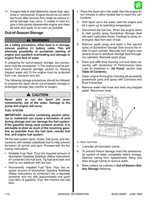 11. If engine fails to start determine cause (fuel, elec-   S Place the Sport Jet in the water. Run the engine for
    trical or mechanical). Engine should be run within        ten minutes to allow treated fuel to reach the car-
    two hours after recovery from water as serious in-        buretors.
    ternal damage may occur. If unable to start en-         1.   With Sport Jet in the water, start the engine and
    gine in this period disassemble engine and clean             let it warm up to operating temperature.
    all parts and apply oil as soon as possible.
                                                            2.   Disconnect the fuel line. When the engine starts
Out-of-Season Storage                                            to stall quickly spray Quicksilver Storage Seal
                                                                 into each carburetor throat. Continue to spray un-
                       WARNING                                   til engine dies from lack of fuel.
As a safety precaution, when boat is in storage,            3.   Remove spark plugs and inject a five second
remove positive (+) battery cable. This will                     spray of Quicksilver Storage Seal around the in-
eliminate possibility of accidental starting of                  side of each cylinder. Manually turn engine over
engine and resultant overheating and damage to                   several times to distribute Storage Seal through-
engine from lack of water.                                       out cylinders. Reinstall spark plugs.
In preparing for out-of-season storage, two precau-         4.   Drain and refill drive housing unit and stator as-
tions must be considered: 1) The engine must be pro-             sembly with Quicksilver Hi Performance Gear
tected from physical damage caused by freezing                   Lube as explained in “Jet Pump” section (see
trapped water and 2) the engine must be protected                Table of Contents).
from rust, corrosion and dirt.                              5.   Clean engine thoroughly including all accessible
The following storage procedures should be followed              powerhead parts and spray with Corrosion and
to prepare the Sport Jet for out-of-season storage or            Rust Preventive.
prolonged storage (two months or longer).                   6.   Remove water inlet hose and drain any trapped
                                                                 water. Reconnect hose.
                       CAUTION
Never start or run the Sport Jet (even
momentarily) out of the water. Damage to the
pump and engine will occur.
                                                                                                            a
FUEL SYSTEM
IMPORTANT: Gasoline containing alcohol (etha-
nol or methanol) can cause a formation of acid
during storage and can damage the fuel system.
If the gasoline being used contains alcohol, it is
advisable to drain as much of the remaining gaso-
line as possible from the fuel tank, remote fuel
line, and engine fuel system.
Fill the fuel system (tank, hoses, fuel pump, and car-
buretors) with treated (stabilized) fuel to help prevent    a - Water Inlet Hose
formation of varnish and gum. Proceed with the fol-         7.   Lubricate all lubrication points.
lowing instructions.
                                                            8.   To prevent freeze damage drain the speedome-
S Portable Fuel Tank: Pour the required amount of                ter system of water completely before storage.
  Quicksilver Gasoline Stabilizer (follow instructions           Remove tubing from speedometer fitting and
  on container) into fuel tank. Tip fuel tank back and
                                                                 blow through tubing to remove water.
  forth to mix stabilizer with the fuel.
                                                            9.   Store battery as outlined in Out-of-Season Bat-
S Permanently Installed Fuel Tank: Pour the re-                  tery Storage following:
  quired amount of Quicksilver Gasoline Stabilizer
  (follow instructions on container) into a separate
  container and mix with approximately one quart
  (one liter) of gasoline. Pour this mixture into fuel
  tank.


1-12                                          GENERAL INFORMATION                         90-831996R1 JUNE 1996
 