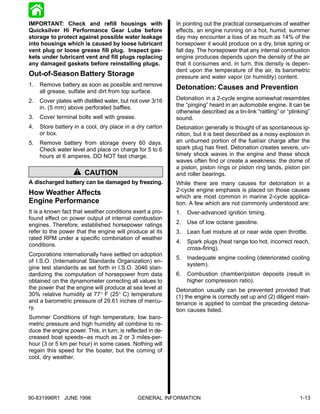 IMPORTANT: Check and refill housings with                   In pointing out the practical consequences of weather
Quicksilver Hi Performance Gear Lube before                 effects, an engine running on a hot, humid, summer
storage to protect against possible water leakage           day may encounter a loss of as much as 14% of the
into housings which is caused by loose lubricant            horsepower it would produce on a dry, brisk spring or
vent plug or loose grease fill plug. Inspect gas-           fall day. The horsepower that any internal combustion
kets under lubricant vent and fill plugs replacing          engine produces depends upon the density of the air
any damaged gaskets before reinstalling plugs.              that it consumes and, in turn, this density is depen-
                                                            dent upon the temperature of the air, its barometric
Out-of-Season Battery Storage                               pressure and water vapor (or humidity) content.
1.   Remove battery as soon as possible and remove
     all grease, sulfate and dirt from top surface.
                                                            Detonation: Causes and Prevention
2.   Cover plates with distilled water, but not over 3/16   Detonation in a 2-cycle engine somewhat resembles
     in. (5 mm) above perforated baffles.                   the “pinging” heard in an automobile engine. It can be
                                                            otherwise described as a tin-link “rattling” or “plinking”
3.   Cover terminal bolts well with grease.                 sound.
4.   Store battery in a cool, dry place in a dry carton     Detonation generally is thought of as spontaneous ig-
     or box.                                                nition, but it is best described as a noisy explosion in
5.   Remove battery from storage every 60 days.             an unburned portion of the fuel/air charge after the
     Check water level and place on charge for 5 to 6       spark plug has fired. Detonation creates severe, un-
     hours at 6 amperes. DO NOT fast charge.                timely shock waves in the engine and these shock
                                                            waves often find or create a weakness: the dome of
                                                            a piston, piston rings or piston ring lands, piston pin
                        CAUTION                             and roller bearings.
A discharged battery can be damaged by freezing.            While there are many causes for detonation in a
                                                            2-cycle engine emphasis is placed on those causes
How Weather Affects                                         which are most common in marine 2-cycle applica-
Engine Performance                                          tion. A few which are not commonly understood are:
It is a known fact that weather conditions exert a pro-     1.   Over-advanced ignition timing.
found effect on power output of internal combustion
engines. Therefore, established horsepower ratings          2.   Use of low octane gasoline.
refer to the power that the engine will produce at its      3.   Lean fuel mixture at or near wide open throttle.
rated RPM under a specific combination of weather
                                                            4.   Spark plugs (heat range too hot, incorrect reach,
conditions.
                                                                 cross-firing).
Corporations internationally have settled on adoption
                                                            5.   Inadequate engine cooling (deteriorated cooling
of I.S.O. (International Standards Organization) en-
                                                                 system).
gine test standards as set forth in I.S.O. 3046 stan-
dardizing the computation of horsepower from data           6.   Combustion chamber/piston deposits (result in
obtained on the dynamometer correcting all values to             higher compression ratio).
the power that the engine will produce at sea level at      Detonation usually can be prevented provided that
30% relative humidity at 77° F (25° C) temperature          (1) the engine is correctly set up and (2) diligent main-
and a barometric pressure of 29.61 inches of mercu-         tenance is applied to combat the preceding detona-
ry.                                                         tion causes listed.
Summer Conditions of high temperature, low baro-
metric pressure and high humidity all combine to re-
duce the engine power. This, in turn, is reflected in de-
creased boat speeds--as much as 2 or 3 miles-per-
hour (3 or 5 km per hour) in some cases. Nothing will
regain this speed for the boater, but the coming of
cool, dry weather.




90-831996R1 JUNE 1996                         GENERAL INFORMATION                                                1-13
 