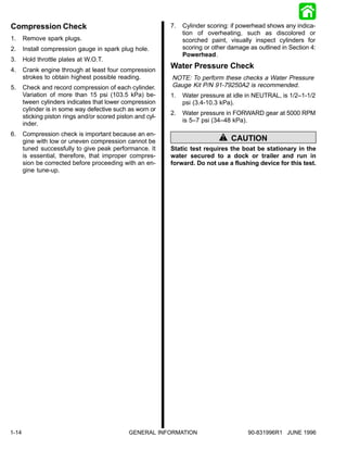 Compression Check                                            7.   Cylinder scoring: if powerhead shows any indica-
                                                                  tion of overheating, such as discolored or
1.     Remove spark plugs.                                        scorched paint, visually inspect cylinders for
2.     Install compression gauge in spark plug hole.              scoring or other damage as outlined in Section 4:
                                                                  Powerhead.
3.     Hold throttle plates at W.O.T.
4.     Crank engine through at least four compression
                                                             Water Pressure Check
       strokes to obtain highest possible reading.           NOTE: To perform these checks a Water Pressure
5.     Check and record compression of each cylinder.        Gauge Kit P/N 91-79250A2 is recommended.
       Variation of more than 15 psi (103.5 kPa) be-         1.   Water pressure at idle in NEUTRAL, is 1/2–1-1/2
       tween cylinders indicates that lower compression           psi (3.4-10.3 kPa).
       cylinder is in some way defective such as worn or
                                                             2.   Water pressure in FORWARD gear at 5000 RPM
       sticking piston rings and/or scored piston and cyl-
                                                                  is 5–7 psi (34–48 kPa).
       inder.
6.     Compression check is important because an en-
       gine with low or uneven compression cannot be                               CAUTION
       tuned successfully to give peak performance. It       Static test requires the boat be stationary in the
       is essential, therefore, that improper compres-       water secured to a dock or trailer and run in
       sion be corrected before proceeding with an en-       forward. Do not use a flushing device for this test.
       gine tune-up.




1-14                                           GENERAL INFORMATION                        90-831996R1 JUNE 1996
 