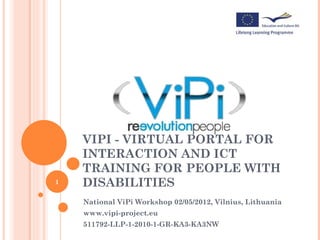 VIPI - VIRTUAL PORTAL FOR
    INTERACTION AND ICT
    TRAINING FOR PEOPLE WITH
1   DISABILITIES
    National ViPi Workshop 02/05/2012, Vilnius, Lithuania
    www.vipi-project.eu
    511792-LLP-1-2010-1-GR-KA3-KA3NW
 