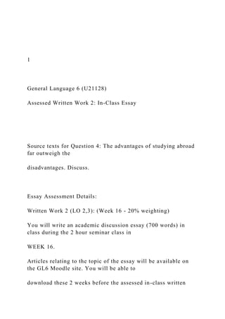 1
General Language 6 (U21128)
Assessed Written Work 2: In-Class Essay
Source texts for Question 4: The advantages of studying abroad
far outweigh the
disadvantages. Discuss.
Essay Assessment Details:
Written Work 2 (LO 2,3): (Week 16 - 20% weighting)
You will write an academic discussion essay (700 words) in
class during the 2 hour seminar class in
WEEK 16.
Articles relating to the topic of the essay will be available on
the GL6 Moodle site. You will be able to
download these 2 weeks before the assessed in-class written
 
