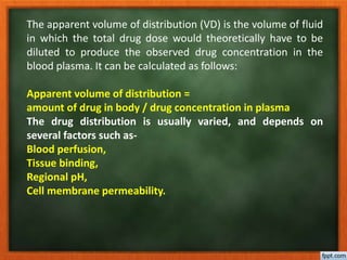 The apparent volume of distribution (VD) is the volume of fluid
in which the total drug dose would theoretically have to be
diluted to produce the observed drug concentration in the
blood plasma. It can be calculated as follows:
Apparent volume of distribution =
amount of drug in body / drug concentration in plasma
The drug distribution is usually varied, and depends on
several factors such as-
Blood perfusion,
Tissue binding,
Regional pH,
Cell membrane permeability.
 