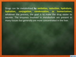 Drugs can be metabolized by oxidation, reduction, hydrolysis,
hydration, conjugation, condensation, or Isomerization;
whatever the process, the goal is to make the drug easier to
excrete. The enzymes involved in metabolism are present in
many tissues but generally are more concentrated in the liver.
 