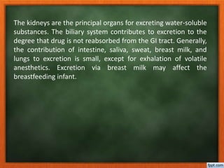The kidneys are the principal organs for excreting water-soluble
substances. The biliary system contributes to excretion to the
degree that drug is not reabsorbed from the GI tract. Generally,
the contribution of intestine, saliva, sweat, breast milk, and
lungs to excretion is small, except for exhalation of volatile
anesthetics. Excretion via breast milk may affect the
breastfeeding infant.
 