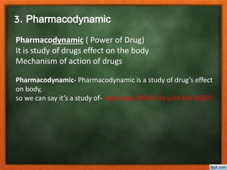 3. Pharmacodynamic
Pharmacodynamic ( Power of Drug)
It is study of drugs effect on the body
Mechanism of action of drugs
Pharmacodynamic- Pharmacodynamic is a study of drug’s effect
on body,
so we can say it’s a study of- what does DRUG do with the BODY.
 