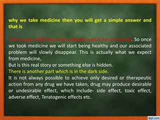 why we take medicine then you will get a simple answer and
that is
Just to get relief from the problem which we are facing. So once
we took medicine we will start being healthy and our associated
problem will slowly disappear. This is actually what we expect
from medicine,
But is this real story or something else is hidden.
There is another part which is in the dark side.
It is not always possible to achieve only desired or therapeutic
action from any drug we have taken, drug may produce desirable
or undesirable effect, which include- side effect, toxic effect,
adverse effect, Teratogenic effects etc.
 