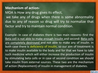 Mechanism of action-
MOA is How any drug gives its effect,
we take any of drugs when there is some abnormality
due to any of reason so drug will try to normalize that
factor and try to maintain normal condition.
Example- In case of diabetes there is two main reasons- first the
Beta cell is not able to make enough Insulin and second- Beta cells
are completely destroyed and not able to make any of insulin. In
both case there is deficiency of insulin, so our aim of treatment is
to make insulin available to the body and for that we have to take
such medicine which will either increase the production of insulin
by stimulating beta cells or in case of second condition we should
take insulin from external sources. These two are the mechanism
of action (Replacement) of Insulin in management of diabetes.
 