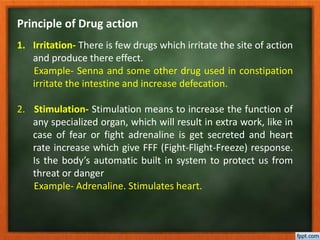 Principle of Drug action
1. Irritation- There is few drugs which irritate the site of action
and produce there effect.
Example- Senna and some other drug used in constipation
irritate the intestine and increase defecation.
2. Stimulation- Stimulation means to increase the function of
any specialized organ, which will result in extra work, like in
case of fear or fight adrenaline is get secreted and heart
rate increase which give FFF (Fight-Flight-Freeze) response.
Is the body’s automatic built in system to protect us from
threat or danger
Example- Adrenaline. Stimulates heart.
 