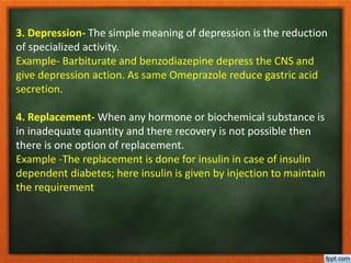 3. Depression- The simple meaning of depression is the reduction
of specialized activity.
Example- Barbiturate and benzodiazepine depress the CNS and
give depression action. As same Omeprazole reduce gastric acid
secretion.
4. Replacement- When any hormone or biochemical substance is
in inadequate quantity and there recovery is not possible then
there is one option of replacement.
Example -The replacement is done for insulin in case of insulin
dependent diabetes; here insulin is given by injection to maintain
the requirement
 