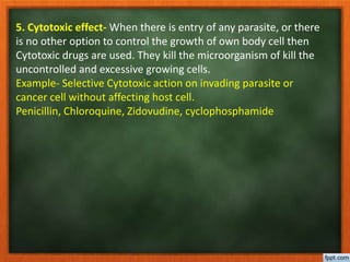 5. Cytotoxic effect- When there is entry of any parasite, or there
is no other option to control the growth of own body cell then
Cytotoxic drugs are used. They kill the microorganism of kill the
uncontrolled and excessive growing cells.
Example- Selective Cytotoxic action on invading parasite or
cancer cell without affecting host cell.
Penicillin, Chloroquine, Zidovudine, cyclophosphamide
 