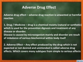 Adverse Drug Effect
Adverse drug effect – adverse drug reaction is unwanted or harmful
reaction
1. Drug / Medicine – drug is a chemical moiety (natural or synthetic)
which is used for the prevention dignosis and treatment of any
disease or disorder.
Disease is caused by microorganism mainly and disorder are result
of imbalance of various biochemical within body itself
2. Adverse Effect – Any effect produced by the drug which is not
expected or not desired and unintended is called adverse drug
effects. Which covers many subtypes from simple to serious effects
 