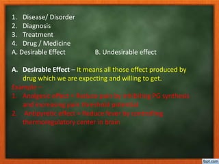 1. Disease/ Disorder
2. Diagnosis
3. Treatment
4. Drug / Medicine
A. Desirable Effect B. Undesirable effect
A. Desirable Effect – It means all those effect produced by
drug which we are expecting and willing to get.
Example –
1. Analgesic effect = Reduce pain by inhibiting PG synthesis
and increasing pain threshold potential
2. Antipyretic effect = Reduce fever by controlling
thermoregulatory center in brain
 