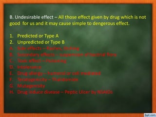B. Undesirable effect – All those effect given by drug which is not
good for us and it may cause simple to dengerous effect.
1. Predicted or Type A
2. Unpredicted or Type B
A. Side effects – Rashes, Etching
B. Secondary effects – suspension of bactrial flora
C. Toxic effect – Poisoning
D. Intolerance
E. Drug allergy – humoral or cell mediated
F. Teratogenicity – Thalidomide
G. Mutagenisity
H. Drug induce disease – Peptic Ulcer by NSAIDs
 