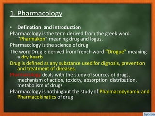 1. Pharmacology
• Defination and introduction
Pharmacology is the term derived from the greek word
‘’Pharmakon’’ meaning drug and logus.
Pharmacology is the science of drug
The word Drug is derived from french word ‘’Drogue’’ meaning
a dry hearb
Drug is defined as any substance used for dignosis, prevention
and treatment of diseases.
Pharmacology deals with the study of sources of drugs,
mechanism of action, toxicity, absorption, distribution,
metabolism of drugs
Pharmacology is nothingbut the study of Pharmacodynamic and
Pharmacokinatics of drug
 