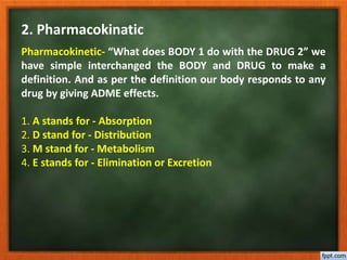 2. Pharmacokinatic
Pharmacokinetic- “What does BODY 1 do with the DRUG 2” we
have simple interchanged the BODY and DRUG to make a
definition. And as per the definition our body responds to any
drug by giving ADME effects.
1. A stands for - Absorption
2. D stand for - Distribution
3. M stand for - Metabolism
4. E stands for - Elimination or Excretion
 