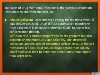 Transport of drug from small intestine to the systemic circulation
takes place by many mechanism like.
1. Passive Diffusion- Does not need energy for the movement till
equilibrium achieved. Drugs diffuse across a cell membrane
from a region of high concentration (GI fluids) to one of low
concentration (blood).
Diffusion rate is directly proportional to the gradient but also
depends on the molecule’s lipid solubility, size, degree of
ionization, and the area of absorptive surface. Because the cell
membrane is lipoid, lipid-soluble drugs diffuse most rapidly.
Small molecules tend to penetrate membranes more rapidly
than larger ones.
 