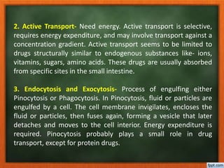 2. Active Transport- Need energy. Active transport is selective,
requires energy expenditure, and may involve transport against a
concentration gradient. Active transport seems to be limited to
drugs structurally similar to endogenous substances like- ions,
vitamins, sugars, amino acids. These drugs are usually absorbed
from specific sites in the small intestine.
3. Endocytosis and Exocytosis- Process of engulfing either
Pinocytosis or Phagocytosis. In Pinocytosis, fluid or particles are
engulfed by a cell. The cell membrane invigilates, encloses the
fluid or particles, then fuses again, forming a vesicle that later
detaches and moves to the cell interior. Energy expenditure is
required. Pinocytosis probably plays a small role in drug
transport, except for protein drugs.
 