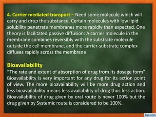 4. Carrier mediated transport – Need some molecule which will
carry and drop the substance. Certain molecules with low lipid
solubility penetrate membranes more rapidly than expected. One
theory is facilitated passive diffusion: A carrier molecule in the
membrane combines reversibly with the substrate molecule
outside the cell membrane, and the carrier-substrate complex
diffuses rapidly across the membrane
Bioavailability
“The rate and extent of absorption of drug from its dosage form”
Bioavailability is very important for any drug for its action point
of view. The more bioavailability will be more drug action and
less bioavailability means less availability of drug thus less action.
Bioavailability of drug given by oral route is never 100% but the
drug given by Systemic route is considered to be 100%.
 