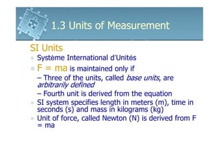 1.3 Units of Measurement

SI Units
 Système International d’Unités
 F = ma is maintained only if
 – Three of the units, called base units, are
 arbitrarily defined
 – Fourth unit is derived from the equation
 SI system specifies length in meters (m), time in
 seconds (s) and mass in kilograms (kg)
 Unit of force, called Newton (N) is derived from F
 = ma
 