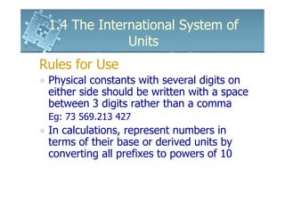 1.4 The International System of
              Units
Rules for Use
 Physical constants with several digits on
 either side should be written with a space
 between 3 digits rather than a comma
 Eg: 73 569.213 427
 In calculations, represent numbers in
 terms of their base or derived units by
 converting all prefixes to powers of 10
 