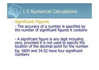 1.5 Numerical Calculations

Significant Figures
- The accuracy of a number is specified by
the number of significant figures it contains

- A significant figure is any digit including
zero, provided it is not used to specify the
location of the decimal point for the number
Eg: 5604 and 34.52 have four significant
numbers
 