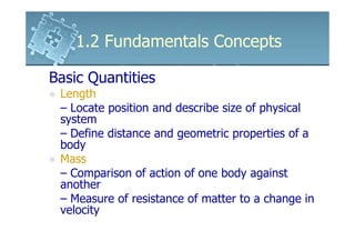1.2 Fundamentals Concepts

Basic Quantities
 Length
 – Locate position and describe size of physical
 system
 – Define distance and geometric properties of a
 body
 Mass
 – Comparison of action of one body against
 another
 – Measure of resistance of matter to a change in
 velocity
 