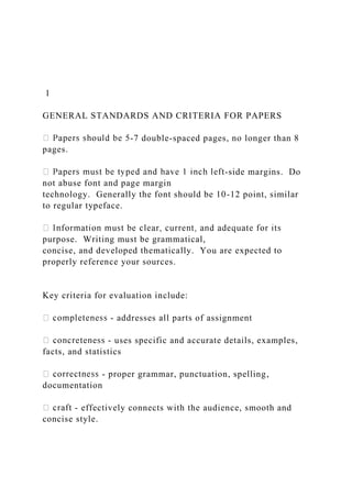 1
GENERAL STANDARDS AND CRITERIA FOR PAPERS
-7 double-spaced pages, no longer than 8
pages.
-side margins. Do
not abuse font and page margin
technology. Generally the font should be 10-12 point, similar
to regular typeface.
purpose. Writing must be grammatical,
concise, and developed thematically. You are expected to
properly reference your sources.
Key criteria for evaluation include:
- addresses all parts of assignment
- uses specific and accurate details, examples,
facts, and statistics
- proper grammar, punctuation, spelling,
documentation
- effectively connects with the audience, smooth and
concise style.
 