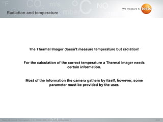 10/22Testo AG, General Thermography (1.0), 1000len-3956, 02.05.2016, Confidentiality 1
Radiation and temperature
The Thermal Imager doesn‟t measure temperature but radiation!
For the calculation of the correct temperature a Thermal Imager needs
certain information.
Most of the information the camera gathers by itself, however, some
parameter must be provided by the user.
 