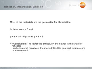 14/22Testo AG, General Thermography (1.0), 1000len-3956, 02.05.2016, Confidentiality 1
Reflection, Transmission, Emission
Most of the materials are not permeable for IR-radiation.
In this case τ = 0 and
ρ + τ + ε = 1 equals to ρ + ε = 1
=> Conclusion: The lower the emissivity, the higher is the share of
reflected
radiation and, therefore, the more difficult is an exact temperature
measurement.
 
