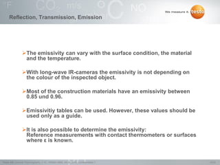 15/22Testo AG, General Thermography (1.0), 1000len-3956, 02.05.2016, Confidentiality 1
The emissivity can vary with the surface condition, the material
and the temperature.
With long-wave IR-cameras the emissivity is not depending on
the colour of the inspected object.
Most of the construction materials have an emissivity between
0.85 und 0.96.
Emissivitiy tables can be used. However, these values should be
used only as a guide.
It is also possible to determine the emissivity:
Reference measurements with contact thermometers or surfaces
where ε is known.
Reflection, Transmission, Emission
 