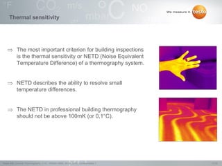 17/22Testo AG, General Thermography (1.0), 1000len-3956, 02.05.2016, Confidentiality 1
Thermal sensitivity
 The most important criterion for building inspections
is the thermal sensitivity or NETD (Noise Equivalent
Temperature Difference) of a thermography system.
 NETD describes the ability to resolve small
temperature differences.
 The NETD in professional building thermography
should not be above 100mK (or 0,1°C).
 