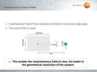 19/22Testo AG, General Thermography (1.0), 1000len-3956, 02.05.2016, Confidentiality 1
Instantaneous Field of View
 Instantaneous Field of View describes the field of view of one single pixel.
 The unit of IFOV is mrad.
160 Pixel
120Pixel
1,3 mrad
1m
1,3mm The smaller the instantaneous field of view, the better is
the geometrical resolution of the system.
 