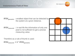 20/22Testo AG, General Thermography (1.0), 1000len-3956, 02.05.2016, Confidentiality 1
Instantaneous Field of View
IFOVgeometric : smallest object that can be detected by
the system at a given distance.
IFOVmeasured : in real life the information of only one
pixel is not sufficient to get a precise
measuring value.
Therefore as a rule of thumb is used:
IFOVmeasured = 3 * IFOVgeometric
 