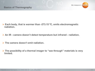 6/22Testo AG, General Thermography (1.0), 1000len-3956, 02.05.2016, Confidentiality 1
 Each body, that is warmer than -273.15 ºC, emits electromagnetic
radiation.
 An IR - camera doesn‟t detect temperature but infrared - radiation.
 The camera doesn‟t emit radiation.
 The possibility of a thermal imager to “see through” materials is very
limited.
Basics of Thermography
 