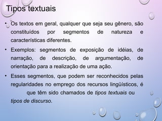 Tipos textuais
• Os textos em geral, qualquer que seja seu gênero, são
constituídos por segmentos de natureza e
características diferentes.
• Exemplos: segmentos de exposição de idéias, de
narração, de descrição, de argumentação, de
orientação para a realização de uma ação.
• Esses segmentos, que podem ser reconhecidos pelas
regularidades no emprego dos recursos lingüísticos, é
que têm sido chamados de tipos textuais ou
tipos de discurso.
 