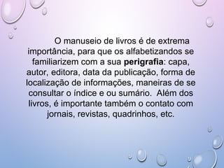 O manuseio de livros é de extrema
importância, para que os alfabetizandos se
familiarizem com a sua perigrafia: capa,
autor, editora, data da publicação, forma de
localização de informações, maneiras de se
consultar o índice e ou sumário. Além dos
livros, é importante também o contato com
jornais, revistas, quadrinhos, etc.
 