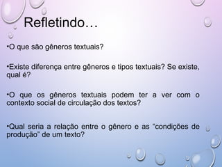 Refletindo…
•O que são gêneros textuais?
•Existe diferença entre gêneros e tipos textuais? Se existe,
qual é?
•O que os gêneros textuais podem ter a ver com o
contexto social de circulação dos textos?
•Qual seria a relação entre o gênero e as “condições de
produção” de um texto?
 