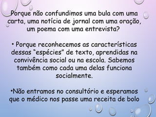 Porque não confundimos uma bula com uma
carta, uma notícia de jornal com uma oração,
um poema com uma entrevista?
• Porque reconhecemos as características
dessas “espécies” de texto, aprendidas na
convivência social ou na escola. Sabemos
também como cada uma delas funciona
socialmente.
•Não entramos no consultório e esperamos
que o médico nos passe uma receita de bolo
 