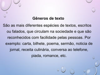 Gêneros de texto
São as mais diferentes espécies de textos, escritos
ou falados, que circulam na sociedade e que são
reconhecidos com facilidade pelas pessoas. Por
exemplo: carta, bilhete, poema, sermão, noticia de
jornal, receita culinária, conversa ao telefone,
piada, romance, etc.
 