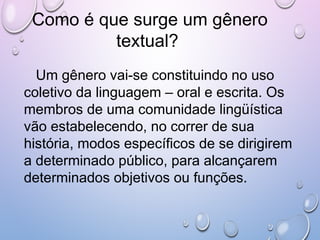 Como é que surge um gênero
textual?
Um gênero vai-se constituindo no uso
coletivo da linguagem – oral e escrita. Os
membros de uma comunidade lingüística
vão estabelecendo, no correr de sua
história, modos específicos de se dirigirem
a determinado público, para alcançarem
determinados objetivos ou funções.
 