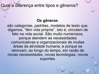 Qual a diferença entre tipos e gêneros?
Os gêneros
são categorias, padrões, modelos de texto que,
digamos, “têm vida própria”, isto é, circulam de
fato na vida social. São muito numerosos,
porque atendem as necessidades
comunicativas e organizacionais de muitas
áreas da atividade humana, e porque se
renovam, ao longo do tempo, em razão de
novas necessidades, novas tecnologias, novos
suportes.
 
