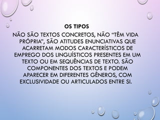 OS TIPOS
NÃO SÃO TEXTOS CONCRETOS, NÃO “TÊM VIDA
PRÓPRIA”, SÃO ATITUDES ENUNCIATIVAS QUE
ACARRETAM MODOS CARACTERÍSTICOS DE
EMPREGO DOS LINGUÍSTICOS PRESENTES EM UM
TEXTO OU EM SEQUÊNCIAS DE TEXTO. SÃO
COMPONENTES DOS TEXTOS E PODEM
APARECER EM DIFERENTES GÊNEROS, COM
EXCLUSIVIDADE OU ARTICULADOS ENTRE SI.
 