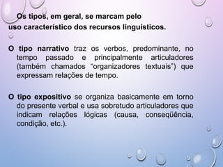 Os tipos, em geral, se marcam pelo
uso característico dos recursos linguísticos.
O tipo narrativo traz os verbos, predominante, no
tempo passado e principalmente articuladores
(também chamados “organizadores textuais”) que
expressam relações de tempo.
O tipo expositivo se organiza basicamente em torno
do presente verbal e usa sobretudo articuladores que
indicam relações lógicas (causa, conseqüência,
condição, etc.).
 