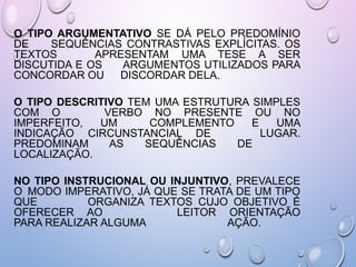 O TIPO ARGUMENTATIVO SE DÁ PELO PREDOMÍNIO
DE SEQUÊNCIAS CONTRASTIVAS EXPLÍCITAS. OS
TEXTOS APRESENTAM UMA TESE A SER
DISCUTIDA E OS ARGUMENTOS UTILIZADOS PARA
CONCORDAR OU DISCORDAR DELA.
O TIPO DESCRITIVO TEM UMA ESTRUTURA SIMPLES
COM O VERBO NO PRESENTE OU NO
IMPERFEITO, UM COMPLEMENTO E UMA
INDICAÇÃO CIRCUNSTANCIAL DE LUGAR.
PREDOMINAM AS SEQUÊNCIAS DE
LOCALIZAÇÃO.
NO TIPO INSTRUCIONAL OU INJUNTIVO, PREVALECE
O MODO IMPERATIVO, JÁ QUE SE TRATA DE UM TIPO
QUE ORGANIZA TEXTOS CUJO OBJETIVO É
OFERECER AO LEITOR ORIENTAÇÃO
PARA REALIZAR ALGUMA AÇÃO.
 