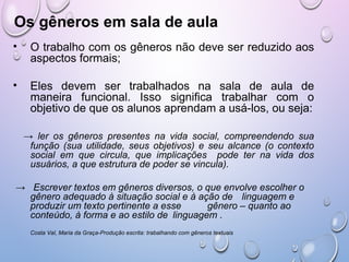 Os gêneros em sala de aula
• O trabalho com os gêneros não deve ser reduzido aos
aspectos formais;
• Eles devem ser trabalhados na sala de aula de
maneira funcional. Isso significa trabalhar com o
objetivo de que os alunos aprendam a usá-los, ou seja:
→ ler os gêneros presentes na vida social, compreendendo sua
função (sua utilidade, seus objetivos) e seu alcance (o contexto
social em que circula, que implicações pode ter na vida dos
usuários, a que estrutura de poder se vincula).
→ Escrever textos em gêneros diversos, o que envolve escolher o
gênero adequado à situação social e à ação de linguagem e
produzir um texto pertinente a esse gênero – quanto ao
conteúdo, à forma e ao estilo de linguagem .
Costa Val, Maria da Graça-Produção escrita: trabalhando com gêneros textuais
 