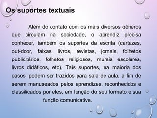 Os suportes textuais
Além do contato com os mais diversos gêneros
que circulam na sociedade, o aprendiz precisa
conhecer, também os suportes da escrita (cartazes,
out-door, faixas, livros, revistas, jornais, folhetos
publicitários, folhetos religiosos, murais escolares,
livros didáticos, etc). Tais suportes, na maioria dos
casos, podem ser trazidos para sala de aula, a fim de
serem manuseados pelos aprendizes, reconhecidos e
classificados por eles, em função do seu formato e sua
função comunicativa.
 