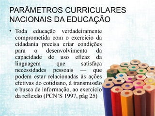 PARÂMETROS CURRICULARES
NACIONAIS DA EDUCAÇÃO
• Toda educação verdadeiramente
comprometida com o exercício da
cidadania precisa criar condições
para o desenvolvimento da
capacidade de uso eficaz da
linguagem que satisfaça
necessidades pessoais — que
podem estar relacionadas às ações
efetivas do cotidiano, à transmissão
e busca de informação, ao exercício
da reflexão (PCN’S 1997, pág 25)
 