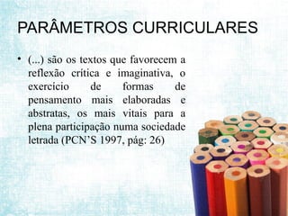 PARÂMETROS CURRICULARES
• (...) são os textos que favorecem a
reflexão crítica e imaginativa, o
exercício de formas de
pensamento mais elaboradas e
abstratas, os mais vitais para a
plena participação numa sociedade
letrada (PCN’S 1997, pág: 26)
 