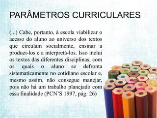 PARÂMETROS CURRICULARES
(...) Cabe, portanto, à escola viabilizar o
acesso do aluno ao universo dos textos
que circulam socialmente, ensinar a
produzi-los e a interpretá-los. Isso inclui
os textos das diferentes disciplinas, com
os quais o aluno se defronta
sistematicamente no cotidiano escolar e,
mesmo assim, não consegue manejar,
pois não há um trabalho planejado com
essa finalidade (PCN’S 1997, pág: 26)
 